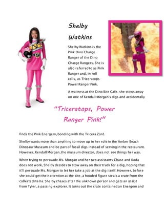 Shelby
Watkins
Shelby Watkins is the
Pink Dino Charge
Ranger of the Dino
Charge Rangers. She is
also referred to as Pink
Ranger and, in roll
calls, as Triceratops
Power Ranger Pink.
A waitress at the Dino Bite Cafe, she stows away
on one of Kendall Morgan's digs and accidentally
finds the Pink Energem, bonding with the Tricera Zord.
Shelby wants more than anything to move up in her role in the Amber Beach
Dinosaur Museum and be part of fossil digs instead of serving in the restaurant.
However, Kendall Morgan, the museum director, does not see things her way.
When trying to persuade Ms. Morgan and her two assistants Chase and Koda
does not work, Shelby decides to stow away on their truck for a dig, hoping that
it'll persuade Ms. Morgan to let her take a job at the dig itself. However, before
she could get their attention at the site, a hooded figure steals a crate from the
collected items. Shelby chases after the unknown person and gets an assist
from Tyler, a passing explorer. It turns out the crate contained an Energem and
"Triceratops, Power
Ranger Pink!"
 