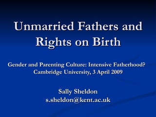 Unmarried Fathers and Rights on Birth Gender and Parenting Culture: Intensive Fatherhood?  Cambridge University,  3 April 2009 Sally Sheldon [email_address] 