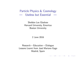 Particle Physics & Cosmology
— Useless but Essential —
Sheldon Lee Glashow
Harvard University, Emeritus
Boston University
2 June 2016
Research – Education – Dialogue
Lessons Learnt from Jos´e Mariano Gago
Madrid, Spain
 