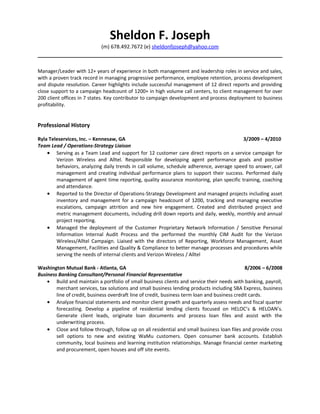 Sheldon F. Joseph
                            (m) 678.492.7672 (e) sheldonfjoseph@yahoo.com



Manager/Leader with 12+ years of experience in both management and leadership roles in service and sales,
with a proven track record in managing progressive performance, employee retention, process development
and dispute resolution. Career highlights include successful management of 12 direct reports and providing
close support to a campaign headcount of 1200+ in high volume call centers, to client management for over
200 client offices in 7 states. Key contributor to campaign development and process deployment to business
profitability.


Professional History

Ryla Teleservices, Inc. – Kennesaw, GA                                                    3/2009 – 4/2010
Team Lead / Operations-Strategy Liaison
    • Serving as a Team Lead and support for 12 customer care direct reports on a service campaign for
        Verizon Wireless and Alltel. Responsible for developing agent performance goals and positive
        behaviors, analyzing daily trends in call volume, schedule adherence, average speed to answer, call
        management and creating individual performance plans to support their success. Performed daily
        management of agent time reporting, quality assurance monitoring, plan specific training, coaching
        and attendance.
    • Reported to the Director of Operations-Strategy Development and managed projects including asset
        inventory and management for a campaign headcount of 1200, tracking and managing executive
        escalations, campaign attrition and new hire engagement. Created and distributed project and
        metric management documents, including drill down reports and daily, weekly, monthly and annual
        project reporting.
    • Managed the deployment of the Customer Proprietary Network Information / Sensitive Personal
        Information Internal Audit Process and the performed the monthly CIM Audit for the Verizon
        Wireless/Alltel Campaign. Liaised with the directors of Reporting, Workforce Management, Asset
        Management, Facilities and Quality & Compliance to better manage processes and procedures while
        serving the needs of internal clients and Verizon Wireless / Alltel

Washington Mutual Bank - Atlanta, GA                                                            8/2006 – 6/2008
Business Banking Consultant/Personal Financial Representative
    • Build and maintain a portfolio of small business clients and service their needs with banking, payroll,
        merchant services, tax solutions and small business lending products including SBA Express, business
        line of credit, business overdraft line of credit, business term loan and business credit cards.
    • Analyze financial statements and monitor client growth and quarterly assess needs and fiscal quarter
        forecasting. Develop a pipeline of residential lending clients focused on HELOC’s & HELOAN’s.
        Generate client leads, originate loan documents and process loan files and assist with the
        underwriting process.
    • Close and follow through, follow up on all residential and small business loan files and provide cross
        sell options to new and existing WaMu customers. Open consumer bank accounts. Establish
        community, local business and learning institution relationships. Manage financial center marketing
        and procurement, open houses and off site events.
 