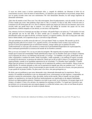 A veces me siento como si tuviera cuatrocientos años, y, cargado de sabiduría, me abrumase el dolor de un
conocimiento excesivo. Echo de menos el maravillarme, y la esperanza, que experimenté en mi juventud, aunque ahora
casi no puedo recordar cómo eran esos sentimientos. He visto demasiados absurdos, he sido testigo impotente de
demasiado sufrimiento.
¿Qué clase de mundo es éste? Poca cosa. Una vida extravagante, llena de padecimientos, vacía de sentido. Con todo, es
el único mundo que existe. Sólo podemos elegir entre la vida y la muerte. Si elijo la vida, debo vivirla tal como es.
Lamentarse de ella forma parte del vivir. Pero no debemos esperar que mejore por efecto de esos lamentos: pues no los
escucha nadie que pueda hacer algo al respecto. Los únicos que habrán de escuchar mis quejas son los otros
quejumbrosos, también atrapados en este abismo, en esta única vida disponible.
Este, entonces, ha de ser el mensaje que me diga a mí mismo: sólo puedo llegar a ser quien soy. Y sólo puedo vivir esta
vida particular que me ha sido dada. El único sentido que le encuentro es seguir adelante, sintiéndolo todo,
descubriendo cuanto sea capaz de advertir, sin buscar mejoras y ni siquiera cambios, sino sólo el coraje para vedo todo,
hasta el último detalle, sin la esperanza de que se convierta en algo diferente.
¿Por qué molestarse en escribir acerca de todo eso? ¿Con qué objeto? Nada va a mejorar. Me acuerdo aquí de la
antigua leyenda judía de los Lamed- Vov, aquellos treinta y seis Hombres Justos ocultos cuya misión era
recorrer la tierra preocupándose por el sufrimiento humano, aunque sabían que no podrían aliviarlo.
Tradicionalmente se creía que sólo mientras se mantuviera la profundidad desgarradora de su preocupación,
Dios continuaría permitiendo la existencia del mundo de los hombres comunes.
Pero yo no soy un Lamed- Vov; no soy un santo de incógnito. Me angustia más mi propia situación en este
mundo que la suerte de la humanidad. Puedo identificarme mejor con ese Hombre Justo que se dirigió a Sodoma
con la esperanza de salvar a sus habitantes del pecado y el castigo. 1 Les hablaba a los gritos, predicando en las
calles, urgiéndolos a cambiar de rumbo. Nadie escuchaba, y nadie respondía, y sin embargo él seguía voceando
su mensaje de advertencia, su promesa de redención. Hasta que un día un niño lo detuvo y le preguntó por qué
seguía gritando, cuando ya no quedaban esperanzas de ser escuchado. Y el Hombre Justo respondió: "Cuando
llegué aquí por primera vez proclamé mi mensaje con la esperanza de cambiar a estos hombres. Ahora sé que no
puedo hacerlo. Si continúo gritando es sólo con la esperanza de impedir que ellos me cambien a mí". Y eso es
también lo que pasa conmigo. Ejerzo la psicoterapia no para rescatar a los otros de su locura, sino para preservar
lo que queda de mi propia cordura. No para curar a los otros, sino para protegerme yo.
He dicho- que mi problema es que estoy demasiado viejo, demasiado abrumado por la experiencia. Pero es
mentira. En realidad mi problema es que soy demasiado joven, crónicamente un niño ingenuo y sorprendido, un
primitivo carente de conocimiento, ciego, desvalido, eterno recién nacido. Miro el mundo con una mirada
amplia y no aprehensiva, sin tratar de clasificar intelectualmente sus significados ni de adquirir habilidades
técnicas con algún propósito práctico. Simpatizo con todo lo que existe, no sé limitarme a mi propio lugar en el
tiempo y el espacio. Como a los salvajes, me espantan los enemigos invisibles. Y al igual que el primitivo que
por primera vez se encuentra ante una sequoia gigante o a orillas del océano, una y otra vez me llenan de pavor
las experiencias de un mundo que mi mente no puede abarcar.
1 Elie Wiesel. One Generation After, traducido por Lily Edelman y el autor. Bard Books Ipublicado por Avon, ueva York, 1972, págs. 94 y ss.
 