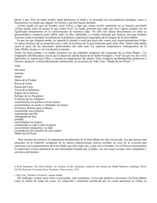 placer y paz. Pero de todos modos, igual detenemos el dolor y la ansiedad con una poderosa nostalgia, como si
buscásemos un estado que alguna vez existió y que hoy hemos perdido.
¿Cómo puede ser que un hombre ansíe volver a algo que nunca existió realmente en su historia personal?
¿Cómo puede echar de menos lo que nunca tuvo? La madre personal que cada uno tuvo, figura siempre con un
significado monumental en la conformación de nuestras vidas. No sólo nos afecta directamente en tanto su
personalidad y conducta pudo influir sobre el niño vulnerable y a medias formado que fuimos, sino que también
funciona como el portador accidental de la poderosa experiencia arquetípica de la imagen de la Gran Madre.
Es por eso que ninguna madre, no importa lo amante o cruel que haya sido, nunca será experimentada por el hijo
en meros términos de su actuación real, o sólo en términos de lo que realmente pasó entre ellos. Sobre cada madre
caerá el peso de las reacciones ambivalentes del niño ante los aspectos arquetípicos contrapuestos de la
Gran Madre, la que es a la vez amante y asesina.
Todos los hijos pintan a su madre personal con las múltiples imágenes del Arquetipo de la Gran Madre. 4 La
imaginería caleidoscópica con la que se decora la pálida figura de la madre biológica y "real" (la que nos dio a luz)
Intensifica la experiencia filial, y encanta la imaginación del adulto. Estas imágenes profundamente primitivas y
Oscuras aparecen, conmovedoramente esclarecidas, en un poema de Toby Tate: "Madre de las Penas": 5
Niña
Hermana
Amante
Madre
Dama de la Piedad
Reina de la Paz
Puerta del Cielo
Trono de la Sabiduría
Espejo de la Justicia
Refugio de los Pecadores
Consuelo de los Afligidos
sosteniéndose los pechos con las manos
sosteniéndose un pecho y señalando sus lomos
los brazos abiertos para el abrazo
sosteniendo una serpiente
sosteniendo una flor
cabalgando un toro
preñada
retorciéndose en el parto
sosteniendo un niño contra su pecho
con animales rampantes a su lado
coronada con las murallas de una ciudad
Madre de las Penas
Para muchos de nosotros, la importancia fundamental de la Gran Madre ha sido oscurecida. Los que hemos sido
educados en la tradición occidental de la cultura judeocristiana, hemos recibido un mito de la creación que
comienza con la preeminencia del Gran Padre que hizo todo esto, y que creó al hombre. En el Génesis encontramos
la tradicional versión patriarcal de una humanidad fundada por el padre, con una mujer creada como compañera y
servidora del hombre.
4 Erich Neumann, The Great Mother: An Analysis of the Archetype, traducido del alemán por Ralph Manheim, Bollingen Series
XLVII, Princeton University Press, Princeton, Nueva Jersey, 1972
5 Toby Tate, "Mother of Sorrows", poema inédito
Sin embargo, existen otros mitos creacionales, más tempranos, en los que podemos reconocer a la Gran Madre
como la fuente de todas las cosas. La reducción y distorsión producida por la visión patriarcal se refleja en
 
