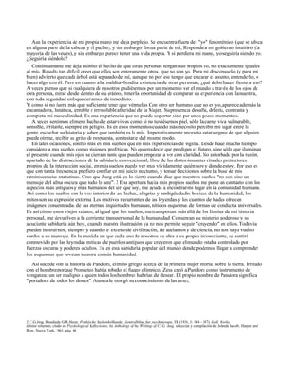 Aun la experiencia de mi propia mano me deja perplejo. Se encuentra fuera del "yo" fenoménico (que se ubica
en alguna parte de la cabeza y el pecho), y sin embargo forma parte de mí, Responde a mi gobierno intuitivo (la
mayoría de las veces), y sin embargo parece tener una vida propia. Y si perdiera mi mano, yo seguiría siendo yo.
¿Seguiría siéndolo?
Continuamente me deja atónito el hecho de que otras personas tengan sus propios yo, no exactamente iguales
al mío. Resulta tan difícil creer que ellos son enteramente otros, que no son yo. Para mi desconsuelo (y para mi
bien) advierto que cada árbol está separado de mí, aunque no por eso tengo que encarar el asunto, entenderlo, o
hacer algo con él. Pero en cuanto a la maldita-bendita existencia de otras personas, ¿qué debo hacer frente a eso?
A veces pienso que si cualquiera de nosotros pudiésemos por un momento ver el mundo a través de los ojos de
otra persona, mirar desde dentro de su cráneo, tener la oportunidad de comparar su experiencia con la nuestra,
con toda seguridad enloqueceríamos de inmediato.
Y como si no fuera más que suficiente tener que vérmelas Con otro ser humano que no es yo, aparece además la
encantadora, lunática, temible e irresoluble alteridad de la Mujer. Su presencia desafía, deleita, contrasta y
completa mi masculinidad. Es una experiencia que no puedo soportar sino por unos pocos momentos.
A veces sentimos el mero hecho de estar vivos como si no tuviésemos piel, sólo la carne viva vulnerable,
sensible, irritable, siempre en peligro. Es en esos momentos cuando más necesito percibir mi lugar entre la
gente, escuchar su historia y saber que también es la mía. Imperativamente necesito estar seguro de que alguien
puede oírme, recibir su grito de respuesta, contestarle del mismo modo.
En tales ocasiones, confío más en mis sueños que en mis experiencias de vigilia. Desde hace mucho tiempo
considero a mis sueños como visiones proféticas. No quiero decir que predigan el futuro, sino sólo que iluminan
el presente cuando mis ojos se cierran tanto que pueden empezar a ver con claridad. No estorbado por la razón,
apartado de las distracciones de la sabiduría convencional, libre de los distorsionantes rituales protectores
propios de la interacción social, en mis sueños puedo ver más vívidamente quién soy y dónde estoy. Por eso es
que con tanta frecuencia prefiero confiar en mi juicio nocturno, y tomar decisiones sobre la base de mis
reminiscencias matutinas. Creo que Jung está en lo cierto cuando dice que nuestros sueños "no son sino un
mensaje del alma oscura que todo lo une". 2 Esa apertura hacia mis propios sueños me pone en contacto con los
aspectos más antiguos y más humanos del ser que soy, me ayuda a encontrar mi lugar en la comunidad humana.
Así como los sueños son la voz interior de las luchas, alegrías y ambigüedades básicas de la humanidad, los
mitos son su expresión externa. Los motivos recurrentes de las leyendas y los cuentos de hadas ofrecen
imágenes concentradas de las eternas inquietudes humanas, nítidos esquemas de formas de conducta universales.
Es así cómo estos viejos relatos, al igual que los sueños, me transportan más allá de los límites de mi historia
personal, me devuelven a la corriente transpersonal de la humanidad. Conservan su misterio poderoso y su
acuciante sabiduría aún hoy, cuando nuestra ilustración ya no nos permite seguir "creyendo" en ellos. Todavía
pueden instruirnos, siempre y cuando el exceso de civilización, de adelantos y de ciencia, no nos haya vuelto
sordos a su mensaje. En la medida en que cada uno de nosotros se abra a su propio inconsciente, se sentirá
conmovido por las leyendas míticas de pueblos antiguos que creyeron que el mundo estaba controlado por
fuerzas oscuras y poderes ocultos. Es en esta sabiduría popular del mundo donde podemos llegar a comprender
los esquemas que revelan nuestra común humanidad.
Así sucede con la historia de Pandora, el mito griego acerca de la primera mujer mortal sobre la tierra. Irritado
con el hombre porque Prometeo había robado el fuego olímpico, Zeus creó a Pandora como instrumento de
venganza: un ser maligno a quien todos los hombres habrían de desear. El propio nombre de Pandora significa
"portadora de todos los dones". Atenea le otorgó su conocimiento de las artes,
2 C.G.Jung. Reseña de G.R.Heyer, Praktische Seelenheilkunde, Zentralbltut fur psychoterapie, IX (1936, 3: 184 - 187). Coll. Works,
último volumen, citado en Psychological Reflections; An Anthology of the Writings of C. G. Jung, selección y compilación de Jolande Jacobi, Harper and
Row, Nueva York, 1961, pág. 68.
 