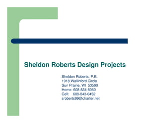 Sheldon Roberts Design Projects
           Sheldon Roberts, P.E.
           1918 Wallinford Circle
           Sun Prairie, WI 53590
           Home: 608-834-8060
           Cell: 608-843-0452
           sroberts99@charter.net
 