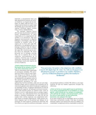 Rupert Sheldrake        19

                                          Medusa abisal bioluminiscente

tolerante, y actualmente tiene una
falta absoluta de sintonía con la físi-
ca moderna. La mayoría de los bió-
logos no saben nada de física, y la
mayoría de los físicos no saben nada
de biología, por lo que estas dos dis-
ciplinas científicas siguen rumbos
más o menos independientes.
     Por ejemplo, algunos físicos
afirman que los procesos cuánticos
tienen probablemente un peso
importante en la organización del
cerebro y la conciencia, algo que
disgusta enormemente a algunos
biólogos y neurólogos, que siguen
tratando el cerebro como si se
rigiera por la física del siglo XIX.
Asistimos a la paradoja de que la
biología moderna trata de reducir
el fenómeno de la vida a la física
del siglo XIX, mientras que la pro-
pia física ha avanzado. Mi visión
personal de la biología coincide
más con el espíritu de la física
moderna, concretamente de la
cuántica, mientras que la biología
molecular mecanicista convencio-
nal diverge mucho del espíritu de
la física moderna.

¿Podría hablar brevemente de las
jerarquías de los campos mórficos
y de cómo interactúan entre sí?
                                             “Las personas, los países o las empresas sólo cambian
Toda la naturaleza está organizada        a través del algún tipo de crisis. La vida no desaparecerá
en jerarquías anidadas. Por jerar-           del planeta porque se produzca un cambio climático,
quía me refiero a que el nivel supe-           pero la civilización humana podría derrumbarse
rior influye en el inferior. Si toma-                                 fácilmente”
mos como ejemplo la astronomía,
la totalidad de una galaxia como la
Vía Láctea presenta un patrón de
organización jerárquica. En una
galaxia hay muchas estrellas, cada una con una orga-      una jerarquía política o militar. Me refiero a una orga-
nización propia, pero la relación de la estrella con el   nización en que los niveles superiores incluyen los
resto de la galaxia viene determinada por la galaxia en   inferiores.
su totalidad, es decir, la galaxia representa un nivel de
organización superior, se halla por encima en la jerar-   ¿Cómo se forma un nuevo patrón que no pertenezca
quía. Cada estrella posee un sistema solar como el        a un campo preestablecido? Si se establece un nuevo
nuestro, y en él, cada planeta tiene su propia organi-    patrón, ¿está influido por los campos circundantes?
zación. A su vez, cada planeta tiene una organización     ¿Por qué tipo de campos, y de qué jerarquía? ¿Cómo
                                                                                                     q
propia y contiene ecosistemas, en cada uno de los         se crea un nuevo patrón, ya sea conductual,
cuales viven ciertas especies. Los organismos tam-        funcional o de cualquier otro tipo?
bién tienen su propia organización. Cada animal con-      Es el gran misterio de la creatividad, que es un fenó-
tiene órganos, que se encuentran por debajo en la         meno que ciertamente sucede. Creo que el proceso
jerarquía. El nivel superior contiene los inferiores. No  evolutivo implica una interacción entre los hábitos y la
me refiero a un ejercicio arbitrario del poder, como en   creatividad. La explicación de la creatividad no está cla-
 