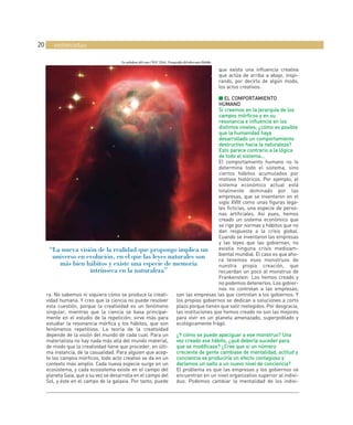 20      entrevistas

                                      La nebulosa del cono (NGC 2264). Fotografía del telescopio Hubble.

                                                                                                           que exista una influencia creativa
                                                                                                           que actúa de arriba a abajo, inspi-
                                                                                                           rando, por decirlo de algún modo,
                                                                                                           los actos creativos.

                                                                                  ■ EL COMPORTAMIENTO
                                                                                  HUMANO
                                                                                  Si creemos en la jerarquía de los
                                                                                  campos mórficos y en su
                                                                                  resonancia e influencia en los
                                                                                              a
                                                                                  distintos niveles, ¿cómo es posible
                                                                                  que la humanidad haya
                                                                                  desarrollado un comportamiento
                                                                                                         o
                                                                                  destructivo hacia la naturaleza?
                                                                                  Esto parece contrario a la lógica
                                                                                  de todo el sistema…
                                                                                  El comportamiento humano no lo
                                                                                  determina todo el sistema, sino
                                                                                  ciertos hábitos acumulados por
                                                                                  motivos históricos. Por ejemplo, el
                                                                                  sistema económico actual está
                                                                                  totalmente dominado por las
                                                                                  empresas, que se inventaron en el
                                                                                  siglo XVIII como unas figuras lega-
                                                                                  les ficticias, una especie de perso-
                                                                                  nas artificiales. Así pues, hemos
                                                                                  creado un sistema económico que
                                                                                  se rige por normas y hábitos que no
                                                                                  dan respuesta a la crisis global.
                                                                                  Cuando se inventaron las empresas
                                                                                  y las leyes que las gobiernan, no
       “La nueva visión de la realidad que propongo implica un                    existía ninguna crisis medioam-
                                                                                  biental mundial. El caso es que aho-
        universo en evolución, en el que las leyes naturales son                  ra tenemos esos monstruos de
            más bien hábitos y existe una especie de memoria                      nuestra propia creación, que
                         intrínseca en la naturaleza”                             recuerdan un poco al monstruo de
                                                                                  Frankenstein. Los hemos creado y
                                                                                  no podemos detenerlos. Los gobier-
                                                                                  nos no controlan a las empresas;
     ra. No sabemos ni siquiera cómo se produce la creati-    son las empresas las que controlan a los gobiernos. Y
     vidad humana. Y creo que la ciencia no puede resolver    los propios gobiernos se dedican a soluciones a corto
     esta cuestión, porque la creatividad es un fenómeno      plazo porque tienen que salir reelegidos. Por desgracia,
     singular, mientras que la ciencia se basa principal-     las instituciones que hemos creado no son las mejores
     mente en el estudio de la repetición; sirve más para     para vivir en un planeta amenazado, superpoblado y
     estudiar la resonancia mórfica y los hábitos, que son    ecológicamente frágil.
     fenómenos repetitivos. La teoría de la creatividad
     depende de la visión del mundo de cada cual. Para un     ¿Y cómo se puede apaciguar a ese monstruo? Una
     materialista no hay nada más allá del mundo material,    vez creado ese hábito, ¿qué debería suceder para
     de modo que la creatividad tiene que proceder, en últi-  que se modificase? ¿Cree que si un número
     ma instancia, de la casualidad. Para alguien que acep-   creciente de gente cambiase de mentalidad, actitud y
     te los campos mórficos, todo acto creativo se da en un   conciencia se produciría un efecto contagioso y
                                                                         a
     contexto más amplio. Cada nueva especie surge en un      daríamos un salto a un nuevo nivel de conciencia?
     ecosistema, y cada ecosistema existe en el campo del     El problema es que las empresas y los gobiernos se
     planeta Gaia, que a su vez se desarrolla en el campo del encuentran en un nivel organizativo superior al indivi-
     Sol, y éste en el campo de la galaxia. Por tanto, puede  duo. Podemos cambiar la mentalidad de los indivi-
 