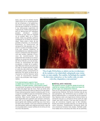 Rupert Sheldrake       21

                                         Medusa “melena de león” (Cyanea capillata)

duos, pero ello no tendrá mucha
repercusión en el comportamiento
de las empresas o los gobiernos,
que tienen sus propios hábitos. Lo
que hay que modificar es la política
o las estructuras superiores de
organización. Podría argumentarse
que en democracia los individuos
pueden       introducir      cambios
mediante el voto, pero en realidad
no es verdad. Aquí, en el Reino
Unido, todos los partidos políticos
comparten en el fondo las mismas
ideas. Todos están a favor de las
grandes empresas, el crecimiento
económico, la construcción de
aeropuertos más grandes, etc. Y lo
mismo sucede en Estados Unidos.
Creo que intentar modificar la
mentalidad de los individuos ahora
mismo conllevaría más desespera-
ción que cambio. Además, el pro-
ceso de transformación más
importante del mundo en la actua-
lidad es la conversión de los países
del Tercer Mundo y en vías de des-
arrollo al consumismo de estilo
occidental a través de la publici-
dad. Miles de millones de personas
en todo el mundo quieren acceder
al estilo de vida americano: hiper-
mercados, coches, consumismo en              “En el siglo XX la física se abrió con las revoluciones
definitiva. Por tanto, el efecto de la
resonancia mórfica favorece tanto
                                             de la cuántica y la relatividad, adoptando una visión
o más al consumismo extremo                 cada vez más amplia. En cambio, la biología ha seguido
como a las actitudes más respon-               la dirección contraria y se ha vuelto cada vez más
sables.                                                estrecha, dogmática y mecanicista”
Si el nivel jerárquico superior tiene
un hábito que el nivel inferior, en este caso el                       ■ MÍSTICA, ARTE Y MEDICINA
individuo, no puede cambiar, ¿Qué propone usted?                       Me gustaría conocer su opinión, desde el punto de
Las personas, los países o las empresas sólo cambian                   vista de los campos mórficos, sobre tres cosas. En
a través del algún tipo de crisis. Hace ya veinte años                 primer lugar, las revelaciones místicas.
que existe información sobre la destrucción del plane-                 Para mí no hay duda de que muchas personas tienen
ta que está provocando nuestra conducta, pero lo úni-                  experiencias místicas. De hecho, muchas más de las
co que ha sucedido es que los transportes aéreos y el                  que pensamos. Son fenómenos que le suceden a la
petróleo siguen siendo baratos, y el consumismo                        gente habitualmente, y a menudo de forma espontá-
aumenta. Hace mucho tiempo que esta información                        nea. Quienes viven una experiencia mística tienen la
está disponible para aquellos que quieran conocerla,                   sensación de que su conciencia forma parte de algo
pero ello no ha significado ninguna diferencia. Creo                   mayor que ellos mismos. Creo que hay muchas for-
que la gente sólo cambia cuando hay una crisis real y                  mas de conciencia mayores que la del individuo.
no tiene más remedio. Claro que entonces puede que                     Existe una mente humana colectiva, un campo de los
sea demasiado tarde para algunas personas y que ya                     seres humanos. Posiblemente formamos parte de
no se pueda evitar un gran cambio en el clima y en los                 una conciencia humana más amplia. También pode-
recursos del planeta.                                                  mos hablar de la conciencia de Gaia, de los planetas,
 