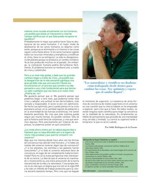 sistema como sucede actualmente con los humanos,
¿es posible que exista un mecanismo a nivel de
campos mórficos por el que Gaia pueda recuperar el
     p
equilibrio?
Probablemente lo mejor que podría hacer Gaia es des-
hacerse de los seres humanos. Y el mejor modo de
deshacerse de los seres humanos es dejarlos como
están, porque ya se eliminarán a sí mismos si las cosas
siguen como hasta ahora. Si los seres humanos agotan
todos los recursos minerales y energéticos y modifican
el clima, Gaia no se extinguirá. La vida no desaparece-
rá del planeta porque se produzca un cambio climático.
Ya se han producido muchos en el pasado. Sin embar-
go, la civilización humana podría derrumbarse fácil-
mente. El problema humano se resolverá solo, a través
de crisis y catástrofes.

Pero a un nivel más global, y dado que los grandes
                                       e
cambios llegan a través de crisis, ¿es posible que
la desaparición de la vida pensante signifique una
                                    e
gran pérdida más que una solución? Quizá nos                 “Los naturalistas y científicos no-dualistas
encontramos en un proceso que somete a la vida                 están trabajando desde dentro para
pensante a una crisis fundamental para que demos             cambiar las cosas. Soy optimista y espero
un salto cualitativo que nos lleve a un nuevo nivel.
                                          u
¿Podría ser, no?
                                                                      que el cambio llegará”.
Me gustaría pensar que sí. Me gustaría pensar que
podemos llegar a otro nivel, que podemos evitar esta
crisis y adoptar una actitud no tan derrochadora, más       el momento de superarlo. La existencia de otras for-
sensata y responsable. A veces lo veo con optimismo.        mas de conciencia de niveles superiores en el universo
De hecho soy optimista, pero cuando pienso en la crisis     es una cuestión que la ciencia todavía no ha empezado
planetaria actual, en la cantidad ingente de población y    a explorar, pero creo que lo hará. De todos modos, no
en la enormidad de las fuerzas económicas, me siento        existe ninguna razón científica para negar la conciencia
bastante pesimista. No creo que este sistema pueda          en la totalidad de la naturaleza. Es simplemente un
seguir por mucho tiempo. Es posible cambiar. Sólo sé        hábito de pensamiento que procede de una mentalidad
que la historia está llena de sorpresas, y creo que vere-   muy cerrada y limitada. La ciencia lo superará tarde o
mos algunas. Pero precisamente por tratarse de sor-         temprano; lo que no sé es cuándo.
presas, no podemos prever en qué consistirán.
                                                                                         Por Odile Rodríguez de la Fuente
¿Le ronda ahora mismo por la cabeza alguna idea o
hipótesis que no haya difundido aún a la espera de
                     y
reunir más pruebas y que querría compartir con
nosotros?
Algo que me interesa desde hace años son las formas         Bibliografía de Rupert Sheldrake en español:
                                                            ■ Una nueva ciencia de la vida: la hipótesis de la causación formativa.
de conciencia más allá del nivel humano. ¿Y si todos los       Kairós, 1989.
niveles del universo tuvieran algún tipo de conciencia?     ■ La presencia del pasado: resonancia mórfica y hábitos de la
¿Y si los planetas, las estrellas y las galaxias fueran        naturaleza. Kairós, 1990.
conscientes? ¿Y si todo el universo estuviese lleno de      ■ El renacimiento de la naturaleza: una nueva imagen de la ciencia y de
                                                               Dios. Paidós, 1994.
conciencia, en lugar de ser simplemente materia inani-      ■ Siete experimentos que pueden cambiar el mundo: una guía para
mada? Para mí, es la nueva perspectiva más interesan-          revolucionar la ciencia. Paidós, 1995.
te de la ciencia. La idea de que el universo es inanima-    ■ Ciencia y espiritualidad: la nueva visión. Kier, 1999.
do e inconsciente es una mera presunción de la teoría       ■ De perros que saben que sus amos están camino de casa y otras
                                                               facultades inexplicadas de los animales. Paidós, 2001.
mecanicista de la vida y la naturaleza. Y esa propia teo-   ■ Caos, creatividad y conciencia cósmica. Eliago, 2005.
ría no es más que un dogma que era útil en el siglo XVII    ■ El séptimo sentido: la mente extendida. Vesica Piscis, 2005.
y ha sido un método de trabajo productivo para la cien-
cia durante bastante tiempo. Pero creo que ha llegado       Más información: >www.sheldrake.org
 