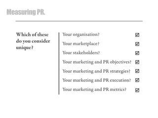 MeasuringPR.
Your organisation?
Your marketplace?
Your stakeholders?
Your marketing and PR objectives?
Your marketing and PR strategies?
Your marketing and PR execution?
Your marketing and PR metrics?







Which of these
do you consider
unique?
 