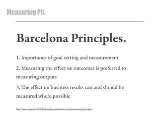 MeasuringPR.
Barcelona Principles.
1. Importance of goal setting and measurement
2. Measuring the eﬀect on outcomes is preferred to
measuring outputs
3. e eﬀect on business results can and should be
measured where possible
http://amecorg.com/2012/06/barcelona-declaration-of-measurement-principles/
 