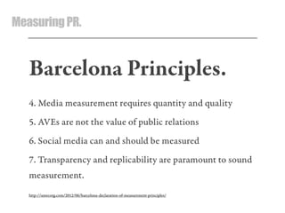 MeasuringPR.
Barcelona Principles.
4. Media measurement requires quantity and quality
5. AVEs are not the value of public relations
6. Social media can and should be measured
7. Transparency and replicability are paramount to sound
measurement.
http://amecorg.com/2012/06/barcelona-declaration-of-measurement-principles/
 