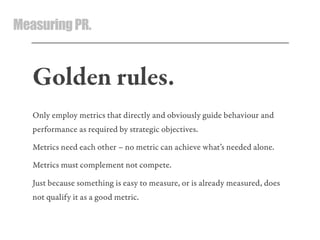 MeasuringPR.
Golden rules.
Only employ metrics that directly and obviously guide behaviour and
performance as required by strategic objectives.
Metrics need each other – no metric can achieve what’s needed alone.
Metrics must complement not compete.
Just because something is easy to measure, or is already measured, does
not qualify it as a good metric.
 