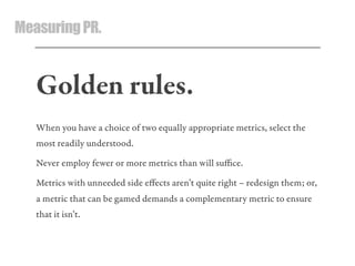 MeasuringPR.
Golden rules.
When you have a choice of two equally appropriate metrics, select the
most readily understood.
Never employ fewer or more metrics than will suﬃce.
Metrics with unneeded side eﬀects aren’t quite right – redesign them; or,
a metric that can be gamed demands a complementary metric to ensure
that it isn’t.
 