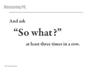 MeasuringPR.
And ask
“So what?”
at least three times in a row.
Credit: Katie Delahaye Paine
 