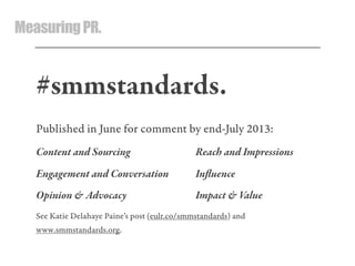 MeasuringPR.
#smmstandards.
Published in June for comment by end-July 2013:
Content and Sourcing Reach and Impressions
Engagement and Conersation Inﬂuence
Opinion & Adocacy Impact & Value
See Katie Delahaye Paine’s post (eulr.co/smmstandards) and
www.smmstandards.org.
 
