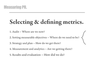 MeasuringPR.
Selecting & deﬁning metrics.
1. Audit – Where are we now?
2. Setting measurable objectives – Where do we need to be?
3. Strategy and plan – How do we get there?
4. Measurement and analytics – Are we getting there?
5. Results and evaluation – How did we do?
 