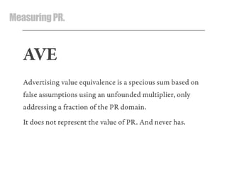 MeasuringPR.
AVE
Advertising value equivalence is a specious sum based on
false assumptions using an unfounded multiplier, only
addressing a fraction of the PR domain.
It does not represent the value of PR. And never has.
 