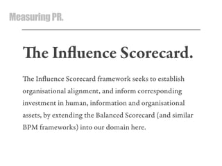 MeasuringPR.
e Inﬂuence Scorecard.
e Inﬂuence Scorecard framework seeks to establish
organisational alignment, and inform corresponding
investment in human, information and organisational
assets, by extending the Balanced Scorecard (and similar
BPM frameworks) into our domain here.
 