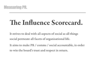 MeasuringPR.
e Inﬂuence Scorecard.
It strives to deal with all aspects of social as all things
social permeate all facets of organisational life.
It aims to make PR / comms / social accountable, in order
to win the board’s trust and respect in return.
 