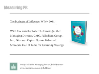 MeasuringPR.
e Business of Inﬂuence, Wiley, 2011.
With foreword by Robert L. Howie, Jr., then
Managing Director, CMO, Palladium Group,
Inc., Director, Kaplan Norton Balanced
Scorecard Hall of Fame for Executing Strategy.
Philip Sheldrake, Managing Partner, Euler Partners
www.eulerpartners.com @sheldrake
 