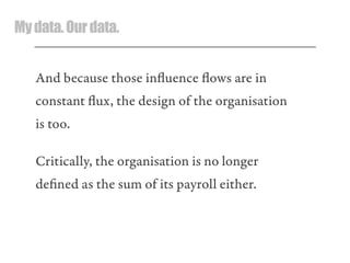 Mydata.Ourdata.
And because those inﬂuence ﬂows are in
constant ﬂux, the design of the organisation
is too.
Critically, the organisation is no longer
deﬁned as the sum of its payroll either.
 
