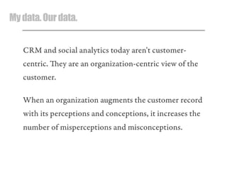 Mydata.Ourdata.
CRM and social analytics today aren't customer-
centric. ey are an organization-centric view of the
customer.
When an organization augments the customer record
with its perceptions and conceptions, it increases the
number of misperceptions and misconceptions.
 