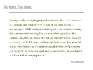 Mydata.Ourdata.
"In apparently attempting to put the customer ﬁrst, it has amassed
all this high tech weaponry on its side of the table to lend it
microscopic visibility of its relationship with the customer, leaving
the customer with nothing like the equivalent capability. e
customer is adri, uncertain of what the company knows or, more
accurately, thinks it knows, and is unable to ﬁnd out. Just as social
media was rebalancing the relationship, the balance of power has
gone against the customer again and he knows it. Or at least feels it
and lives with the consequences."
Attenzi, Chapter 60
 