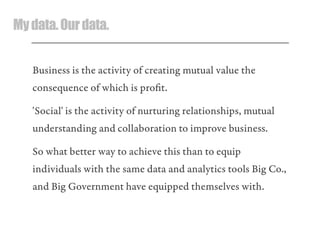 Mydata.Ourdata.
Business is the activity of creating mutual value the
consequence of which is proﬁt.
'Social' is the activity of nurturing relationships, mutual
understanding and collaboration to improve business.
So what better way to achieve this than to equip
individuals with the same data and analytics tools Big Co.,
and Big Government have equipped themselves with.
 