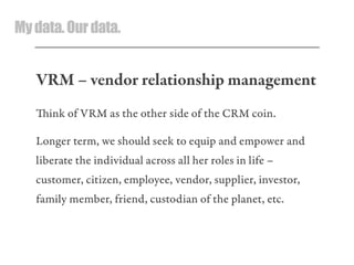 Mydata.Ourdata.
VRM – vendor relationship management
ink of VRM as the other side of the CRM coin.
Longer term, we should seek to equip and empower and
liberate the individual across all her roles in life –
customer, citizen, employee, vendor, supplier, investor,
family member, friend, custodian of the planet, etc.
 
