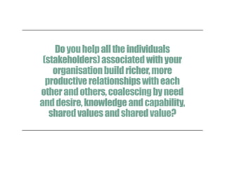 Doyouhelpalltheindividuals
(stakeholders)associatedwithyour
organisationbuildricher,more
productiverelationshipswitheach
otherandothers,coalescingbyneed
anddesire,knowledgeandcapability,
sharedvaluesandsharedvalue?
 