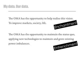 Mydata.Ourdata.
e OMA has the opportunity to help realise this vision.
To improve markets, society, life.
e OMA has the opportunity to maintain the status quo,
applying new technologies to maintain and grow existing
power imbalances.
Enchantment
Entrenchment
 