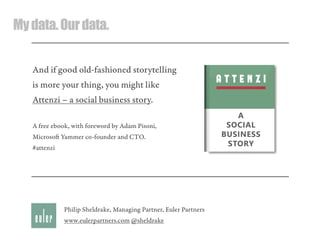 Mydata.Ourdata.
And if good old-fashioned storytelling
is more your thing, you might like
Attenzi – a social business story.
A free ebook, with foreword by Adam Pisoni,
Microso Yammer co-founder and CTO.
#attenzi
Philip Sheldrake, Managing Partner, Euler Partners
www.eulerpartners.com @sheldrake
 