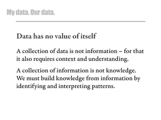 Mydata.Ourdata.
Data has no value of itself
A collection of data is not information – for that
it also requires context and understanding.
A collection of information is not knowledge.
We must build knowledge from information by
identifying and interpreting patterns.
 