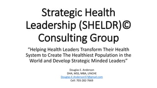 Strategic Health
Leadership (SHELDR)©
Consulting Group
“Helping Health Leaders Transform Their Health
System to Create The Healthiest Population in the
World and Develop Strategic Minded Leaders”
Douglas E. Anderson
DHA, MSS, MBA, LFACHE
Douglas.E.Anderson57@gmail.com
Cell: 703-282-7669
 