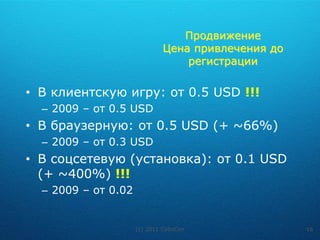 Продвижение
                             Цена привлечения до
                                 регистрации

• В клиентскую игру: от 0.5 USD !!!
  – 2009 – от 0.5 USD
• В браузерную: от 0.5 USD (+ ~66%)
  – 2009 – от 0.3 USD
• В соцсетевую (установка): от 0.1 USD
  (+ ~400%) !!!
  – 2009 – от 0.02


                     (c) 2011 CyboCon              16
 