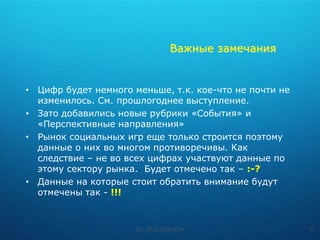 Важные замечания


• Цифр будет немного меньше, т.к. кое-что не почти не
  изменилось. См. прошлогоднее выступление.
• Зато добавились новые рубрики «События» и
  «Перспективные направления»
• Рынок социальных игр еще только строится поэтому
  данные о них во многом противоречивы. Как
  следствие – не во всех цифрах участвуют данные по
  этому сектору рынка. Будет отмечено так – :-?
• Данные на которые стоит обратить внимание будут
  отмечены так - !!!



                      (c) 2011 CyboCon                  5
 