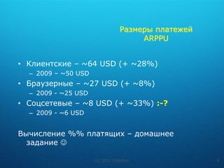Размеры платежей
                                     ARPPU


• Клиентские – ~64 USD (+ ~28%)
  – 2009 – ~50 USD
• Браузерные – ~27 USD (+ ~8%)
  – 2009 - ~25 USD
• Соцсетевые – ~8 USD (+ ~33%) :-?
  – 2009 - ~6 USD


Вычисление %% платящих – домашнее
  задание 

                     (c) 2011 CyboCon              9
 