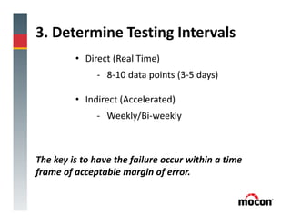 3. Determine Testing Intervals
• Direct (Real Time)
- 8-10 data points (3-5 days)
• Indirect (Accelerated)
- Weekly/Bi-weekly
The key is to have the failure occur within a time
frame of acceptable margin of error.
 