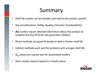 Summary
• Shelf life studies can be complex and need to be product specific
• Key considerations: Safety, Quality, Character (marketability)
• ALL studies require detailed information about the product to
establish the End Of Shelf Life parameters (EOSLs)
• Direct methods are good for products with a shorter shelf life
• Indirect methods work well for products with a longer shelf life
• Q10 values are a great tool for accelerated studies
• Most studies require expertise in food science
 