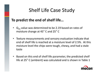 Shelf Life Case Study
To predict the end of shelf life…
• Q10 value was determined to be 2.19 based on rates of
moisture change at 45° C and 25° C
• Texture measurements and sensory evaluation indicate that
end of shelf life is reached at a moisture level of 2.5%. At this
moisture level the chips were tough, chewy, and had a stale
taste
• Based on this end of shelf life parameter, the predicted shelf
life at 25° C (ambient) was calculated and is shown in Table 1
 