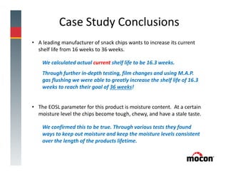 Case Study Conclusions
• A leading manufacturer of snack chips wants to increase its current
shelf life from 16 weeks to 36 weeks.
We calculated actual current shelf life to be 16.3 weeks.
Through further in-depth testing, film changes and using M.A.P.
gas flushing we were able to greatly increase the shelf life of 16.3
weeks to reach their goal of 36 weeks!
• The EOSL parameter for this product is moisture content. At a certain
moisture level the chips become tough, chewy, and have a stale taste.
We confirmed this to be true. Through various tests they found
ways to keep out moisture and keep the moisture levels consistent
over the length of the products lifetime.
 