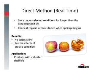Direct Method (Real Time)
• Store under selected conditions for longer than the
expected shelf life
• Check at regular intervals to see when spoilage begins
Benefits:
• No calculations
• See the effects of
precise condition
Application:
• Products with a shorter
shelf life
 