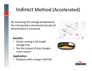 Indirect Method (Accelerated)
Benefits:
• Avoid running a full length
storage trial
• See the impact of any changes
much sooner
Application:
• Products with a longer shelf life
By increasing the storage temperature,
the trial period is shortened and rate of
deterioration is increased.
 