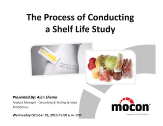 The Process of Conducting
a Shelf Life Study
Presented By: Alan Shema
Product Manager - Consulting & Testing Services
MOCON Inc.
Wednesday October 28, 2015 I 9:00 a.m. CDT Copyright ©2015 MOCON Inc.
 