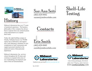 Sue Ann Seitz

History
Midwest Laboratories has over 37 years
of analytical experience. The business
philosophy of this company has always
been to operate from one central location
using representatives to expand
their reach.
Today, the eight-building campus in
Omaha, Nebraska houses over 90,000
square feet of laboratory and support
area. Each laboratory maintains its own
complement of staff, instruments and
support personnel matched to the
analytical needs of that particular
department.
Midwest Laboratories, Inc. services
clients throughout the 50 states and
continues to expand in the areas of
new methodology development and
state-of-the-art instrumentation.

(402) 829-9892
sueann@midwestlabs.com

Shelf-Life
Testing

Contacts
Erin Smith
(402) 829-9845
esmith@midwestlabs.com

Analysis you can trust Service you can rely on
Rev 05/2013

13611 B Street Omaha, NE 68144
(402) 334-7770 Fax (402) 334-9121
www.midwestlabs.com

 