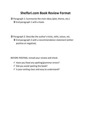 Shelfari.com Book Review Format
 Paragraph 1: Summarize the main ideas (plot, theme, etc.)
   End paragraph 1 with a hook.




 Paragraph 2: Describe the author’s tricks, skills, voices, etc.
   End paragraph 2 with a recommendation statement (either
    positive or negative).




BEFORE POSTING, reread your review and check:

   Have you fixed any spelling/grammar errors?
   Did you avoid spoiling the book?
   Is your writing clear and easy to understand?
 
