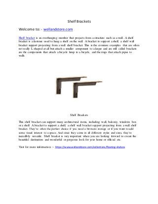 Shelf Brackets
Welcome to: - wellandstore.com
Shelf bracket is an overhanging member that projects from a structure such as a wall. A shelf
bracket is a fastener used to hang a shelf on the wall. A bracket to support a shelf, a shelf wall
bracket support projecting from a wall shelf bracket. This is the common examples that are often
not really L-shaped at all but attach a smaller component to a larger and are still called brackets
are the components that attach a bicycle lamp to a bicycle, and the rings that attach pipes to
walls.
Shelf Brackets
This shelf bracket can support many architectural items, including wall, balcony, windows box
or a shelf. A bracket to support a shelf, a shelf wall bracket support projecting from a wall shelf
bracket. They’re often the perfect choice if you need a bit more storage or if you want to add
some visual interest to a space. And since they come in all different styles and sizes, they’re
incredibly versatile. Shelf bracket is very important when you are looking forward to create the
beautiful destination and wonderful or gorgeous look for your home or official etc.
Visit for more information :- https://www.wellandstore.com/collections/floating-shelves
 