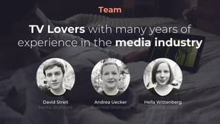 Team
TV Lovers with many years of
experience in the media industry
Andrea Uecker
Business Strategist
David Streit
Media Strategist
Hella Wittenberg
Editorial Lead