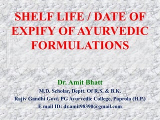 SHELF LIFE / DATE OF
EXPIFY OF AYURVEDIC
FORMULATIONS
Dr. Amit Bhatt
M.D. Scholar, Deptt. Of R.S. & B.K.
Rajiv Gandhi Govt. PG Ayurvedic College, Paprola (H.P.)
E mail ID: dr.amit98390@gmail.com
 