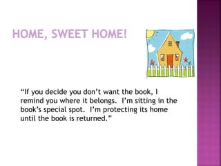 “If you decide you don’t want the book, I 
remind you where it belongs. I’m sitting in the 
book’s special spot. I’m protecting its home 
until the book is returned.” 
 